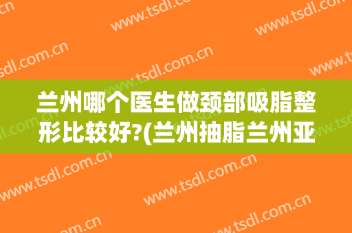 兰州哪个医生做颈部吸脂整形比较好?(兰州抽脂兰州亚韩整形医院)