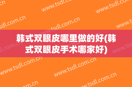韩式双眼皮哪里做的好(韩式双眼皮手术哪家好)