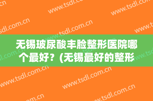 无锡玻尿酸丰脸整形医院哪个最好？(无锡最好的整形整容医院)