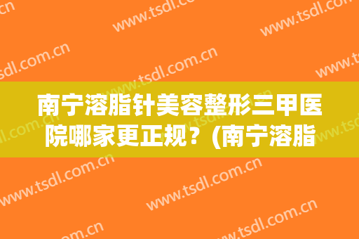 南宁溶脂针美容整形三甲医院哪家更正规？(南宁溶脂针美容整形三甲医院哪家更正规些)