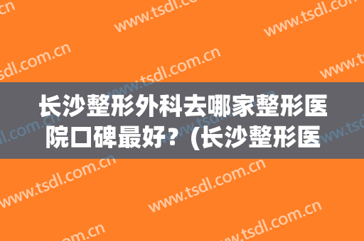 长沙整形外科去哪家整形医院口碑最好？(长沙整形医院哪家好点)