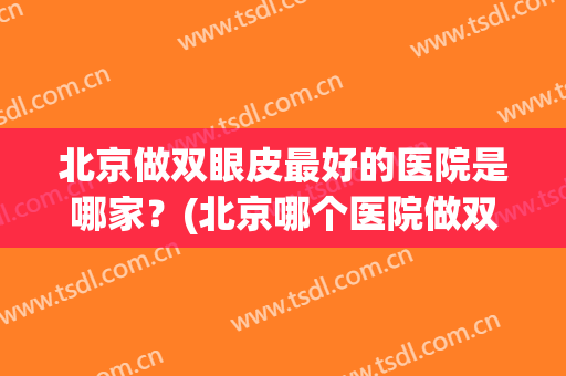 北京做双眼皮最好的医院是哪家？(北京哪个医院做双眼皮比较好)