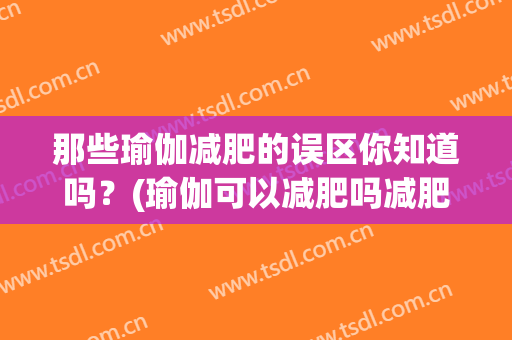 那些瑜伽减肥的误区你知道吗？(瑜伽可以减肥吗减肥效果明显吗)