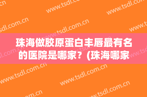 珠海做胶原蛋白丰唇最有名的医院是哪家？(珠海哪家整形医院最好)