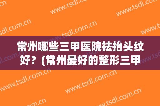 常州哪些三甲医院祛抬头纹好？(常州最好的整形三甲医院)