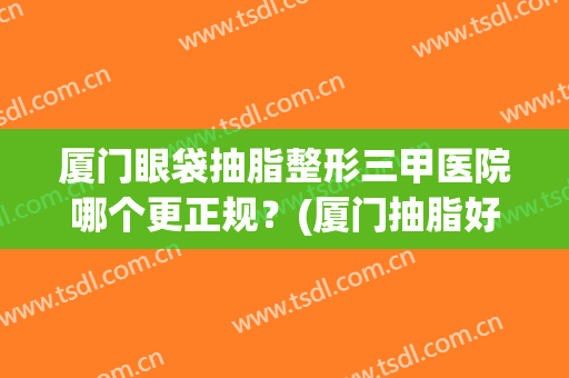 厦门眼袋抽脂整形三甲医院哪个更正规？(厦门抽脂好的医院)