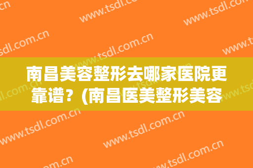 南昌美容整形去哪家医院更靠谱？(南昌医美整形美容医院怎么样)