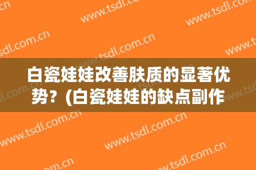 白瓷娃娃改善肤质的显著优势？(白瓷娃娃的缺点副作用)