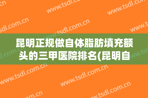 昆明正规做自体脂肪填充额头的三甲医院排名(昆明自体脂肪隆胸哪家最好)