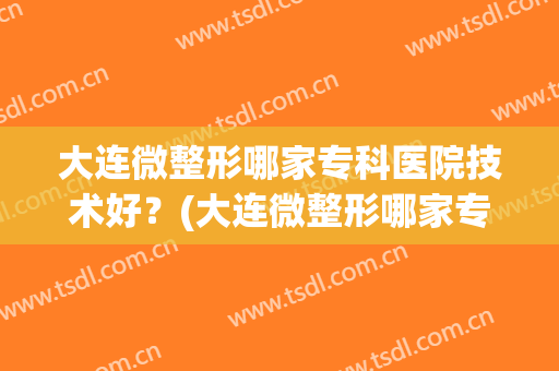 大连微整形哪家专科医院技术好？(大连微整形哪家专科医院技术好些)