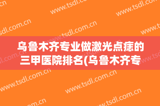 乌鲁木齐专业做激光点痣的三甲医院排名(乌鲁木齐专业做激光点痣的三甲医院排名有哪些)