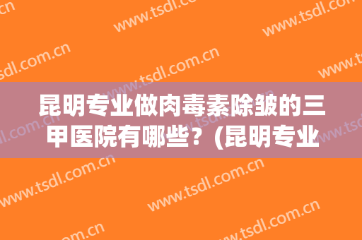 昆明专业做肉毒素除皱的三甲医院有哪些？(昆明专业做肉毒素除皱的三甲医院有哪些呢)
