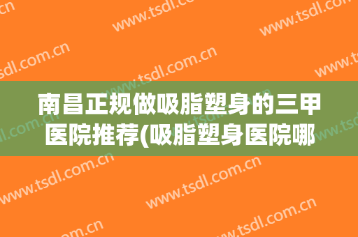 南昌正规做吸脂塑身的三甲医院推荐(吸脂塑身医院哪好)