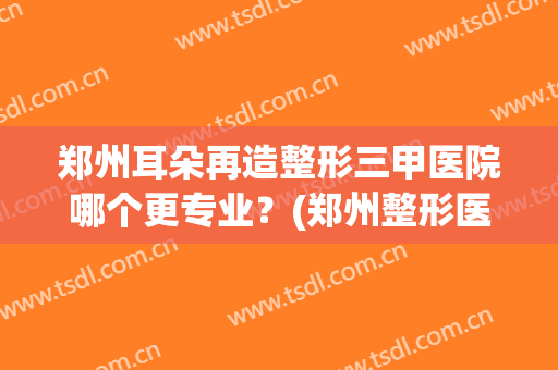 郑州耳朵再造整形三甲医院哪个更专业?(郑州整形医院哪个评价好) 郑州耳朵再造整形三甲医院哪个更专业?(郑州整形医院哪个评价好)
