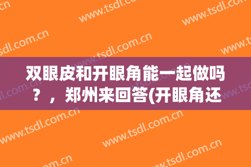 双眼皮和开眼角能一起做吗？，郑州来回答(开眼角还用做双眼皮吗)