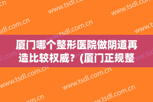厦门哪个整形医院做阴道再造比较权威？(厦门正规整容整形医院)