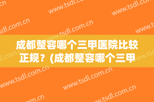 成都整容哪个三甲医院比较正规？(成都整容哪个三甲医院比较正规医院)