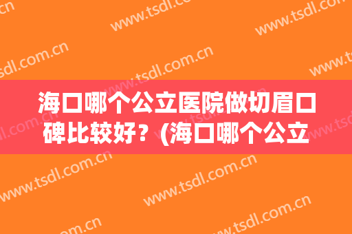 海口哪个公立医院做切眉口碑比较好？(海口哪个公立医院做切眉口碑比较好呢)