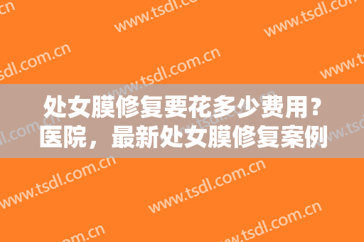 处女膜修复要花多少费用？医院，最新处女膜修复案例