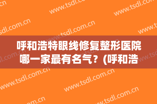 呼和浩特眼线修复整形医院哪一家最有名气？(呼和浩特眼线修复整形医院哪一家最有名气医生)