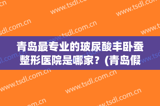 青岛最专业的玻尿酸丰卧蚕整形医院是哪家？(青岛假体丰胸整形医院哪家好)