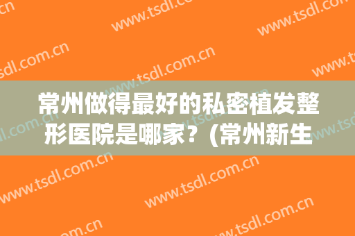 常州做得最好的私密植发整形医院是哪家？(常州新生植发医院是正规医院吗)