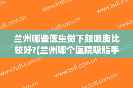 兰州哪些医生做下颏吸脂比较好?(兰州哪个医院吸脂手术最好)