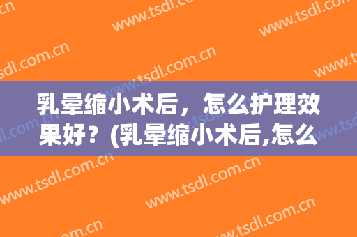乳晕缩小术后，怎么护理效果好？(乳晕缩小术后,怎么护理效果好呢)