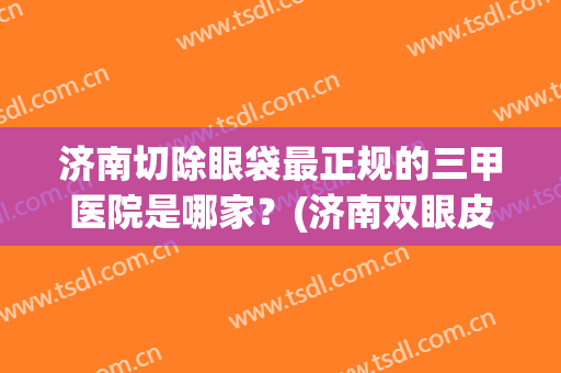 济南切除眼袋最正规的三甲医院是哪家？(济南双眼皮三甲医院)
