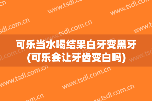 可乐当水喝结果白牙变黑牙(可乐会让牙齿变白吗)