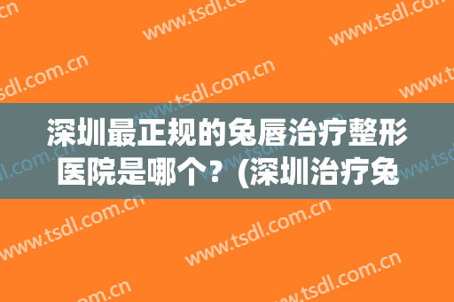 深圳最正规的兔唇治疗整形医院是哪个？(深圳治疗兔唇的医院在哪里)