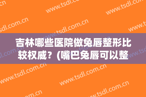 吉林哪些医院做兔唇整形比较权威？(嘴巴兔唇可以整形吗)