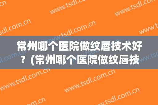 常州哪个医院做纹唇技术好？(常州哪个医院做纹唇技术好些)