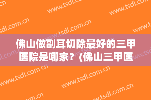 佛山做副耳切除最好的三甲医院是哪家？(佛山三甲医院牙科哪家好)