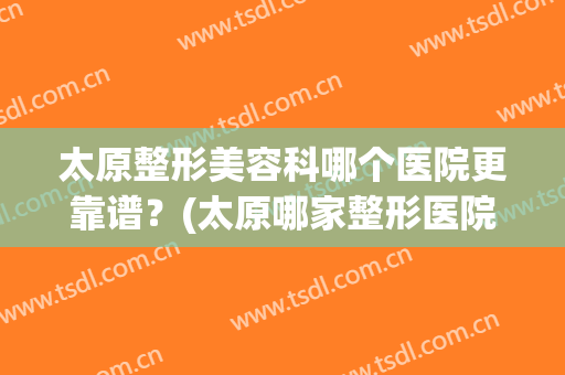 太原整形美容科哪个医院更靠谱？(太原哪家整形医院好口碑好)