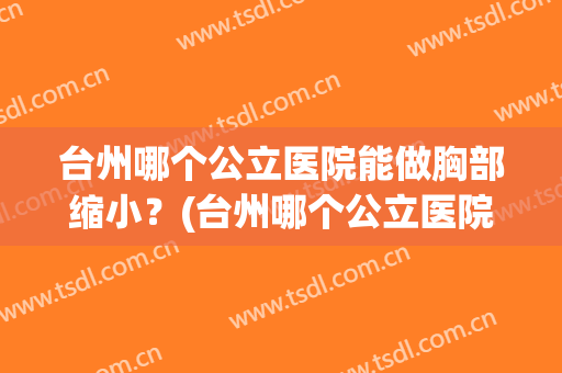 台州哪个公立医院能做胸部缩小？(台州哪个公立医院能做胸部缩小手术)