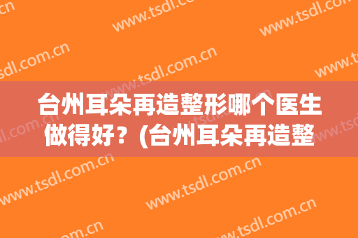 台州耳朵再造整形哪个医生做得好？(台州耳朵再造整形哪个医生做得好些)