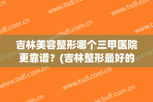 吉林美容整形哪个三甲医院更靠谱？(吉林整形最好的医院)