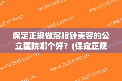 保定正规做溶脂针美容的公立医院哪个好?(保定正规做溶脂针美容的公立医院哪个好点) 保定正规做溶脂针美容的公立医院哪个好?(保定正规做溶脂针美容的公立医院哪个好点)