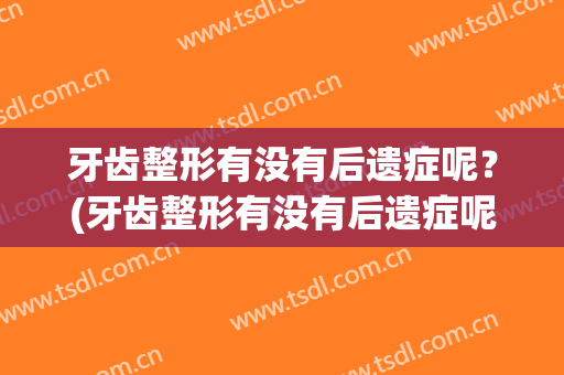 牙齿整形有没有后遗症呢？(牙齿整形有没有后遗症呢视频)