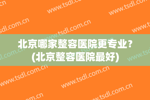 北京哪家整容医院更专业？(北京整容医院最好)