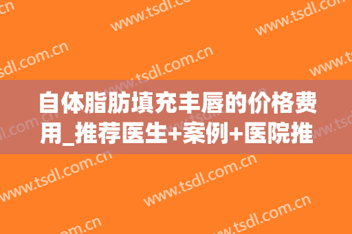 自体脂肪填充丰唇的价格费用_推荐医生+案例+医院推荐(自体脂肪丰唇费用高) 自体脂肪填充丰唇的价格费用_推荐医生+案例+医院推荐(自体脂肪丰唇费用高)