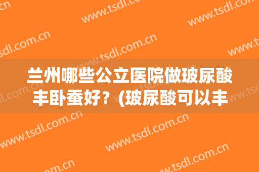 兰州哪些公立医院做玻尿酸丰卧蚕好？(玻尿酸可以丰卧蚕吗)