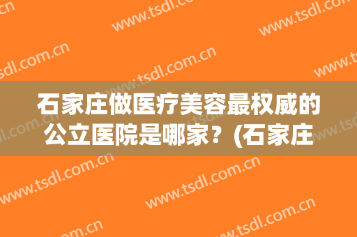 石家庄做医疗美容最权威的公立医院是哪家？(石家庄正规医美机构有哪些)