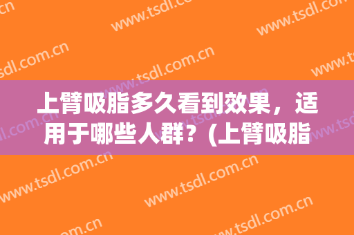 上臂吸脂多久看到效果，适用于哪些人群？(上臂吸脂后多久效果最好)