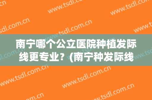 南宁哪个公立医院种植发际线更专业？(南宁种发际线医院东方正规不)