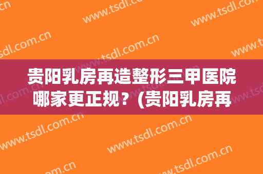贵阳乳房再造整形三甲医院哪家更正规？(贵阳乳房再造整形三甲医院哪家更正规些)