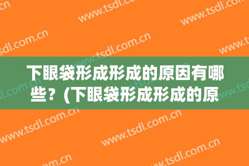 下眼袋形成形成的原因有哪些？(下眼袋形成形成的原因有哪些图片)
