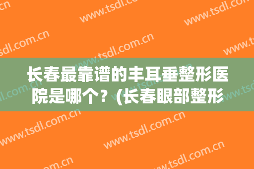 长春最靠谱的丰耳垂整形医院是哪个？(长春眼部整形哪家好)