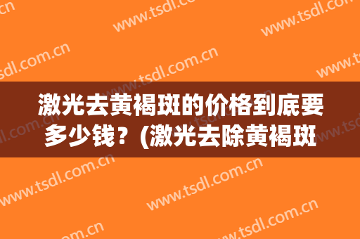 激光去黄褐斑的价格到底要多少钱？(激光去除黄褐斑需要多少钱)